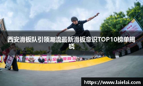 西安滑板队引领潮流最新滑板意识TOP10榜单揭晓